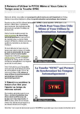 5 Raisons d’Utiliser le PITCH Même si Vous Calez le
Tempo avec la Touche SYNC
http://www.mix- vinyl.com/auto- bpm/                                                         April 14, 2013



Dans cet article, vous allez voir pourquoi le pit ch rest e un out il import ant en DJing,
même si vous êtes habitué à utiliser la synchronisat ion aut omat ique des t empos…

De plus en plus de DJs utilisent la t ouche « SYNC » (aussi appellé « BPM Sync », ou
encore « Beat Sync ») présente
dans la plupart des logiciels de Mix,
ainsi que sur certains modèles de
lecteurs CD.

Cette fonctionnalité permet de
caler le t empo de deux t it res
aut omat iquement et sans effort,
de manière plus ou moins fiable
suivant différents critères comme la
qualité du matériel ou le style de
musique.

Si vous débutez et que vous ne
savez pas caler le tempo à l’oreille,
je vous recommande de ne pas
ut iliser cet t e f onct ionnalit é
! Apprenez d’abord à maîtriser le
calage tempo, qui est un aspect
essentiel du DJing, avant de faire
confiance aveuglément à un logiciel
qui le fait à votre place.

Voici 5 situations pour lesquelles
vous pouvez avoir besoin du pitch
de votre platine vinyle, CD ou de
votre contrôleur USB, même si
vous ut ilisez la synchronisat ion
aut omat ique du t empo
syst émat iquement :

1/ Ralentir ou accélérer la
lecture d’un titre pour
l’ajuster au tempo du
morceau suivant
De manière générale quand vous
Mixez, évit ez d’enchaîner des
t it res dont la dif f érence de
t empo est t rop import ant e (5
BPM et plus), sinon le son risque
d’être trop dénaturé par rapport à
sa vitesse de lecture d’origine.

Si le titre 1 en cours de lecture est joué à 180 BPM et que celui que vous voulez enchaîner est à
 