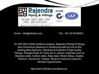 Email : info@rpfindia.com Tel : +91 22 67438321
An ISO 9001:2008 certified company, Rajendra Piping & Fittings
take immensure pleasure in introducing itself as one of the
leading Manufacturers, Stockiest & Exporter of high quality
Fittings, Flanges,Pipes & Tubes etc in various materials such as
Stainless steel, Carbon steel, Alloy steel, Nickel Alloys, Duplex,
Titanium, Aluminium, Copper, Brass to meet the customer
ultimate requirements.
http://www.rpfindia.com/about-us/
 