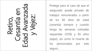 Retiro,
Cesantía
en
Edad
Avanzada
y
Vejez:
Protege para el caso de que el
asegurado quede privado de
trabajos remunerados a partir
de los 60 años de edad
(cesantía) siempre y cuando
tenga las semanas cotizadas
requeridas (1250) y 65 años
(vejez), así como la muerte de
los pensionados por este
seguro.
 
