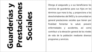 Otorga al asegurado y a sus beneficiaros los
servicios de guarderías para sus hijos en los
términos que mara la ley, y proporciona a los
derechohabientes del IMSS y la comunidad en
general prestaciones sociales que tienen por
finalidad fomentar la salud, prevenir
enfermedades y accidentes, así como
contribuir a la elevación general de los niveles
de vida de la población mediante diversos
programas y servicios.
Guarderías
y
Prestaciones
Sociales
 