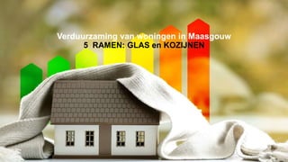 Verduurzaming van woningen in Maasgouw
5 RAMEN: GLAS en KOZIJNEN
 