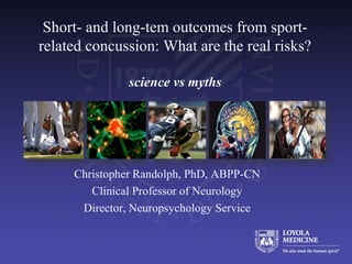 Short- and long-tem outcomes from sport-
related concussion: What are the real risks?
science vs myths
Christopher Randolph, PhD, ABPP-CN
Clinical Professor of Neurology
Director, Neuropsychology Service
 