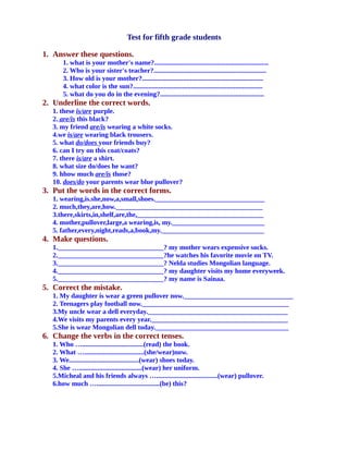 Test for fifth grade students
1. Answer these questions.
1. what is your mother's name?...................................................................
2. Who is your sister's teacher?..................................................................
3. How old is your mother?.......................................................................
4. what color is the sun?............................................................................
5. what do you do in the evening?.............................................................
2. Underline the correct words.
1. these is/are purple.
2. are/is this black?
3. my friend are/is wearing a white socks.
4.we is/are wearing black trousers.
5. what do/does your friends buy?
6. can I try on this coat/coats?
7. there is/are a shirt.
8. what size do/does he want?
9. hhow much are/is those?
10. does/do your parents wear blue pullover?
3. Put the words in the correct forms.
1. wearing,is.she,now,a,small,shoes.________________________________
2. much,they,are,how.___________________________________________
3.there,skirts,in,shelf,are,the,_____________________________________
4. mother,pullover,large,a wearing,is, my.___________________________
5. father,every,night,reads,a,book,my.______________________________
4. Make questions.
1._______________________________? my mother wears expensive socks.
2._______________________________?he watches his favorite movie on TV.
3._______________________________? Nelda studies Mongolian language.
4._______________________________? my daughter visits my home everyweek.
5._______________________________? my name is Sainaa.
5. Correct the mistake.
1. My daughter is wear a green pullover now.________________________________
2. Teenagers play football now.___________________________________________
3.My uncle wear a dell everyday._________________________________________
4.We visits my parents every year.________________________________________
5.She is wear Mongolian dell today._______________________________________
6. Change the verbs in the correct tenses.
1. Who …....................................(read) the book.
2. What …...................................(she/wear)now.
3. We.........................................(wear) shoes today.
4. She ….....................................(wear) her uniform.
5.Micheal and his friends always …....................................(wear) pullover.
6.how much ….....................................(be) this?
 