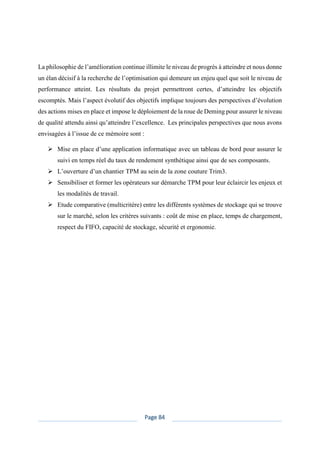 Page 84
La philosophie de l’amélioration continue illimite le niveau de progrès à atteindre et nous donne
un élan décisif à la recherche de l’optimisation qui demeure un enjeu quel que soit le niveau de
performance atteint. Les résultats du projet permettront certes, d’atteindre les objectifs
escomptés. Mais l’aspect évolutif des objectifs implique toujours des perspectives d’évolution
des actions mises en place et impose le déploiement de la roue de Deming pour assurer le niveau
de qualité attendu ainsi qu’atteindre l’excellence. Les principales perspectives que nous avons
envisagées à l’issue de ce mémoire sont :
➢ Mise en place d’une application informatique avec un tableau de bord pour assurer le
suivi en temps réel du taux de rendement synthétique ainsi que de ses composants.
➢ L’ouverture d’un chantier TPM au sein de la zone couture Trim3.
➢ Sensibiliser et former les opérateurs sur démarche TPM pour leur éclaircir les enjeux et
les modalités de travail.
➢ Etude comparative (multicritère) entre les différents systèmes de stockage qui se trouve
sur le marché, selon les critères suivants : coût de mise en place, temps de chargement,
respect du FIFO, capacité de stockage, sécurité et ergonomie.
 