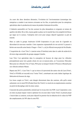 Introduction générale
Page 1
Au cours des deux dernières décennies, l’évolution de l’environnement économique des
entreprises a conduit à une tension croissante sur les flux, en particulier pour les entreprises
spécialisées dans la production de masse de produits fortement diversifiés.
L’industrie automobile est l’un des secteurs les plus demandeurs et exigeants en termes de
qualité et de délai. De ce fait, et pour garder sa place sur le marché face à la compétitivité féroce
qui règne sur le secteur, l’entreprise doit avoir pour unique objectif augmenter sa part de
marché.
Dans ce cadre le groupe Américain LEAR Corporation n’a pas cessé de s’agrandir en
décrochant de nouveaux marchés. Cette expansion exponentielle de son activité l’a poussé à
hériter une nouvelle usine basée à Tanger « Trim 3 », où j'ai effectué mon projet de fin d'études.
L’acquisition de « Lear Trim 3 » (ancien usine d’Antoline) entre dans le cadre du rachat de la
division siège automobile du groupe espagnol Antolin.
Lear Trim 3 est spécialisée dans la conception de housses de siège pour les véhicules
principalement pour trois grands clients de son ex-maison-mère, en l’occurrence Mercedes
Benz pour ses véhicules Vito et Viano, PSA pour sa marque Citroën C4 Picasso et Renault pour
son véhicule utilitaire Master.
Depuis mai 2017, « Lear Trim 3 » qui se trouve à la proximité des autres sites de Lear (Trim1,
Trim2 et FOAM) est raccordé avec l’usine Trim1, constituant une seule chaîne logistique de
fabrication de housses de siège.
Les tissus coupés en Trim1, sont chargés directement dans des camions, afin qu'ils soient
acheminés vers le stock PS3 (Produit Semi fini Trim3). Le stock de ces empiècements constitue
un point de découplage entre les deux usines.
Conscient des pertes potentielles entrainé par le niveau élevé du WIP, Lear Corporation a mis
en route un projet majeur visant à optimiser les en-cours dans l’usine Trim3, le présent projet
s’inscrit dans ce contexte, avait pour objectif en premier lieu la réduction de la valeur du WIP
des empiècements, de 30% dans la zone PS3.
 