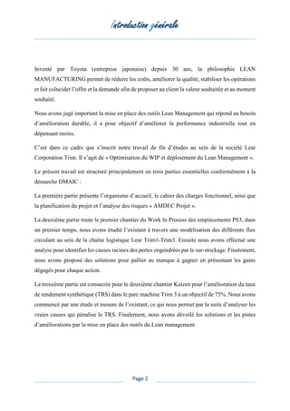 Introduction générale
Page 2
Inventé par Toyota (entreprise japonaise) depuis 30 ans, la philosophie LEAN
MANUFACTURING permet de réduire les coûts, améliorer la qualité, stabiliser les opérations
et fait coïncider l’offre et la demande afin de proposer au client la valeur souhaitée et au moment
souhaité.
Nous avons jugé important la mise en place des outils Lean Management qui répond au besoin
d’amélioration durable, il a pour objectif d’améliorer la performance industrielle tout en
dépensant moins.
C’est dans ce cadre que s’inscrit notre travail de fin d’études au sein de la société Lear
Corporation Trim. Il s’agit de « Optimisation du WIP et déploiement du Lean Management ».
Le présent travail est structuré principalement en trois parties essentielles conformément à la
démarche DMAIC :
La première partie présente l’organisme d’accueil, le cahier des charges fonctionnel, ainsi que
la planification du projet et l’analyse des risques « AMDEC Projet ».
La deuxième partie traite le premier chantier du Work In Process des empiècements PS3, dans
un premier temps, nous avons étudié l’existant à travers une modélisation des différents flux
circulant au sein de la chaîne logistique Lear Trim1-Trim3. Ensuite nous avons effectué une
analyse pour identifier les causes racines des pertes engendrées par le sur-stockage. Finalement,
nous avons proposé des solutions pour pallier au manque à gagner en présentant les gains
dégagés pour chaque action.
La troisième partie est consacrée pour le deuxième chantier Kaizen pour l’amélioration du taux
de rendement synthétique (TRS) dans le parc machine Trim 3 à un objectif de 75%. Nous avons
commencé par une étude et mesure de l’existant, ce qui nous permet par la suite d’analyser les
vraies causes qui pénalise le TRS. Finalement, nous avons dévoilé les solutions et les pistes
d’améliorations par la mise en place des outils du Lean management.
 
