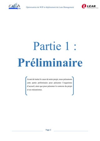 Optimisation du WIP et déploiement du Lean Management
Page 3
Préliminaire
Avant de traiter le cœur de notre projet, nous présumons
cette partie préliminaire pour présenter l’organisme
d’accueil, ainsi que pour présenter le contexte du projet
et ses mécanismes.
 