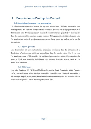 Optimisation du WIP et déploiement du Lean Management
Page 4
I. Présentation de l’entreprise d’accueil
1. Présentation du groupe Lear corporation :
Les constructeurs automobiles ne sont pas les seuls acteurs dans l’industrie automobile. Une
part importante des éléments composant une voiture est produite par les équipementiers. Ces
derniers sont ainsi devenus des acteurs industriels incontournables, spécialisés le plus souvent
dans des sous-ensembles complets (sièges, systèmes d'échappement…etc.) des véhicules. Lear
Corporation fait partie de ces équipementiers et se classe parmi les leaders sur le marché
international.
1.1. Aperçu général :
Lear Corporation est une multinationale américaine spécialisée dans la fabrication et la
distribution d'équipements intérieurs automobiles dans le monde entier. En 2014, Lear
Corporation se classe N° 21 parmi les 100 meilleurs équipementiers automobiles mondiaux. En
outre, en 2015, avec un chiffre d’affaires de 18.2 milliards de dollars, elle se classe N° 174
parmi les 500 fortunes.
1.2. Historique :
Lear a été fondée en 1917 à Détroit Michigan, lorsque fut fondé Américains Metal Products
(APM), un fabricant de tubes, soudés et estampillés ensembles pour l’industrie automobile et
aéronautique. Depuis, elle a grandi pour répondre aux besoins changeants de l'industrie avec 18
acquisitions majeures. Lear est devenue publique en 1994.
 