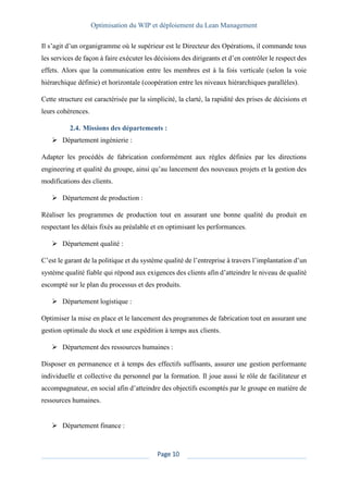 Optimisation du WIP et déploiement du Lean Management
Page 10
Il s’agit d’un organigramme où le supérieur est le Directeur des Opérations, il commande tous
les services de façon à faire exécuter les décisions des dirigeants et d’en contrôler le respect des
effets. Alors que la communication entre les membres est à la fois verticale (selon la voie
hiérarchique définie) et horizontale (coopération entre les niveaux hiérarchiques parallèles).
Cette structure est caractérisée par la simplicité, la clarté, la rapidité des prises de décisions et
leurs cohérences.
2.4. Missions des départements :
➢ Département ingénierie :
Adapter les procédés de fabrication conformément aux règles définies par les directions
engineering et qualité du groupe, ainsi qu’au lancement des nouveaux projets et la gestion des
modifications des clients.
➢ Département de production :
Réaliser les programmes de production tout en assurant une bonne qualité du produit en
respectant les délais fixés au préalable et en optimisant les performances.
➢ Département qualité :
C’est le garant de la politique et du système qualité de l’entreprise à travers l’implantation d’un
système qualité fiable qui répond aux exigences des clients afin d’atteindre le niveau de qualité
escompté sur le plan du processus et des produits.
➢ Département logistique :
Optimiser la mise en place et le lancement des programmes de fabrication tout en assurant une
gestion optimale du stock et une expédition à temps aux clients.
➢ Département des ressources humaines :
Disposer en permanence et à temps des effectifs suffisants, assurer une gestion performante
individuelle et collective du personnel par la formation. Il joue aussi le rôle de facilitateur et
accompagnateur, en social afin d’atteindre des objectifs escomptés par le groupe en matière de
ressources humaines.
➢ Département finance :
 