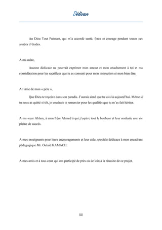 Dédicace
III
Au Dieu Tout Puissant, qui m’a accordé santé, force et courage pendant toutes ces
années d’études.
A ma mère,
Aucune dédicace ne pourrait exprimer mon amour et mon attachement à toi et ma
considération pour les sacrifices que tu as consenti pour mon instruction et mon bien être.
A l’âme de mon « père »,
Que Dieu te reçoive dans son paradis. J’aurais aimé que tu sois là aujourd’hui. Même si
tu nous as quitté si tôt, je voudrais te remercier pour les qualités que tu m’as fait hériter.
A ma sœur Ahlam, à mon frère Ahmed à qui j’espère tout le bonheur et leur souhaite une vie
pleine de succès.
A mes enseignants pour leurs encouragements et leur aide, spéciale dédicace à mon encadrant
pédagogique Mr. Oulaid KAMACH.
A mes amis et à tous ceux qui ont participé de près ou de loin à la réussite de ce projet.
 