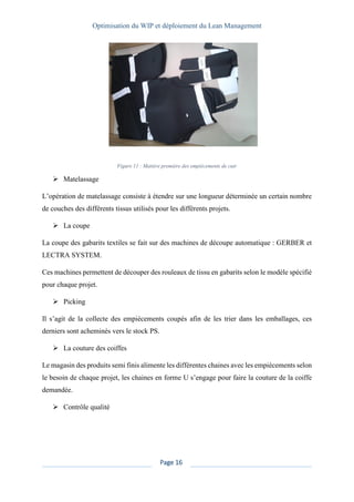 Optimisation du WIP et déploiement du Lean Management
Page 16
Figure 11 : Matière première des empiècements de cuir
➢ Matelassage
L’opération de matelassage consiste à étendre sur une longueur déterminée un certain nombre
de couches des différents tissus utilisés pour les différents projets.
➢ La coupe
La coupe des gabarits textiles se fait sur des machines de découpe automatique : GERBER et
LECTRA SYSTEM.
Ces machines permettent de découper des rouleaux de tissu en gabarits selon le modèle spécifié
pour chaque projet.
➢ Picking
Il s’agit de la collecte des empiècements coupés afin de les trier dans les emballages, ces
derniers sont acheminés vers le stock PS.
➢ La couture des coiffes
Le magasin des produits semi finis alimente les différentes chaines avec les empiècements selon
le besoin de chaque projet, les chaines en forme U s’engage pour faire la couture de la coiffe
demandée.
➢ Contrôle qualité
 