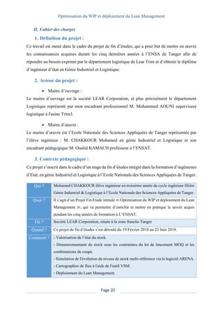 Optimisation du WIP et déploiement du Lean Management
Page 20
II. Cahier des charges
1. Définition du projet :
Ce travail est mené dans le cadre du projet de fin d’études, qui a pour but de mettre en œuvre
les connaissances acquises durant les cinq dernières années à l’ENSA de Tanger afin de
répondre au besoin exprimé par le département logistique de Lear Trim et d’obtenir le diplôme
d’ingénieur d’état en Génie Industriel et Logistique.
2. Acteur du projet :
➢ Maitre d’ouvrage :
Le maitre d’ouvrage est la société LEAR Corporation, et plus précisément le département
Logistique représenté par mon encadrant professionnel M. Mohammed AOUNI superviseur
logistique à l'usine Trim3.
➢ Maitre d’œuvre :
Le maitre d’œuvre est l’Ecole Nationale des Sciences Appliquées de Tanger représentée par
l’élève ingénieur : M. CHAKKOUR Mohamed en génie Industriel et Logistique et son
encadrant pédagogique M. Oualid KAMACH professeur à l’ENSAT.
3. Contexte pédagogique :
Ce projet s’inscrit dans le cadre d’un stage de fin d’études intégré dans la formation d’ingénieurs
d’Etat, en génie Industriel et Logistique à l’Ecole Nationale des Sciences Appliquées de Tanger.
Qui ? Mohamed CHAKKOUR élève ingénieur en troisième année du cycle ingénieur filière
Génie Industriel & Logistique à l’Ecole Nationale des Sciences Appliquées de Tanger.
Quoi ? Il s’agit d’un Projet Fin Etude intitulé ≪ Optimisation du WIP et déploiement du Lean
Management ≫, qui va permettre d’enrichir et mettre en pratique le savoir acquis
pendant les cinq années de formation à L’ENSAT.
Où ? Société LEAR Corporation, située à la zone franche Tanger
Quand ? Ce projet de fin d’études s’est déroulé du 19 Février 2018 au 23 Juin 2018.
Comment ? - Valorisation de l’état du stock.
- Dimensionnement du stock sous les contraintes du lot de lancement MOQ et les
combinaisons de coupe.
- Simulation de l'évolution du niveau de stock multi-référence via le logiciel ARENA.
- Cartographier de flux à l'aide de l'outil VSM.
- Déploiement du Lean Management.
 