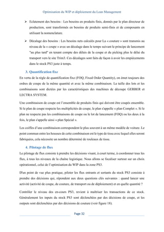 Optimisation du WIP et déploiement du Lean Management
Page 32
➢ Eclatement des besoins : Les besoins en produits finis, donnés par le plan directeur de
production, sont transformés en besoins de produits semi-finis et de composants en
utilisant la nomenclature.
➢ Décalage des besoins : Les besoins nets calculés pour La « couture » sont transmis au
niveau de la « coupe » avec un décalage dans le temps suivant le principe de lancement
"au plus tard" en tenant compte des délais de la coupe et du picking plus le délai du
transport vers le site Trim3. Ces décalages sont faits de façon à avoir les empiècements
dans le stock PS3 juste à temps.
3. Quantification fixe
En vertu de la règle de quantification fixe (FOQ, Fixed Order Quantity), on émet toujours des
ordres de coupe de la même quantité et avec la même combinaison. La taille des lots et les
combinaisons sont dictées par les caractéristiques des machines de découpe GERBER et
LECTRA SYSTEM.
Une combinaison de coupe est l’ensemble de produits finis qui doivent être coupés ensemble.
Si le plan de coupe respecte les multiplicités de coupe, le plan s'appelle « plan Complet ». Si le
plan ne respecte pas les combinaisons de coupe ou le lot de lancement (FOQ) ou les deux à la
fois, le plan s'appelle ainsi « plan Spécial ».
Les coiffes d’une combinaison correspondent le plus souvent à un même modèle de voiture. Le
point commun entre les housses de cette combinaison est le type de tissu avec lequel elles seront
fabriquées, cela nécessite un nombre déterminé de rouleaux de tissu.
4. Pilotage de flux
Le pilotage de flux consiste à prendre les décisions visant, à court terme, à coordonner tous les
flux, à tous les niveaux de la chaîne logistique. Nous allons se focaliser surtout sur un choix
opérationnel, celui de l’optimisation du WIP dans la zone PS3.
D'un point de vue plus pratique, piloter les flux entrants et sortants du stock PS3 consiste à
prendre des décisions qui, répondent aux deux questions clés suivantes : quand lancer une
activité (activité de coupe, de couture, de transport ou de déploiement) et en quelle quantité ?
Contrôler le niveau des en-cours PS3, revient à maîtriser les transactions de ce stock.
Généralement les inputs du stock PS3 sont déclenchées par des décisions de coupe, et les
outputs sont déclenchées par des décisions de couture (voir figure 18).
 
