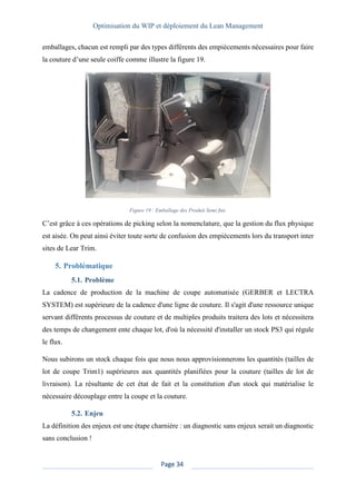 Optimisation du WIP et déploiement du Lean Management
Page 34
emballages, chacun est rempli par des types différents des empiècements nécessaires pour faire
la couture d’une seule coiffe comme illustre la figure 19.
Figure 19 : Emballage des Produit Semi fini.
C’est grâce à ces opérations de picking selon la nomenclature, que la gestion du flux physique
est aisée. On peut ainsi éviter toute sorte de confusion des empiècements lors du transport inter
sites de Lear Trim.
5. Problématique
5.1. Problème
La cadence de production de la machine de coupe automatisée (GERBER et LECTRA
SYSTEM) est supérieure de la cadence d'une ligne de couture. Il s'agit d'une ressource unique
servant différents processus de couture et de multiples produits traitera des lots et nécessitera
des temps de changement ente chaque lot, d'où la nécessité d'installer un stock PS3 qui régule
le flux.
Nous subirons un stock chaque fois que nous nous approvisionnerons les quantités (tailles de
lot de coupe Trim1) supérieures aux quantités planifiées pour la couture (tailles de lot de
livraison). La résultante de cet état de fait et la constitution d'un stock qui matérialise le
nécessaire découplage entre la coupe et la couture.
5.2. Enjeu
La définition des enjeux est une étape charnière : un diagnostic sans enjeux serait un diagnostic
sans conclusion !
 