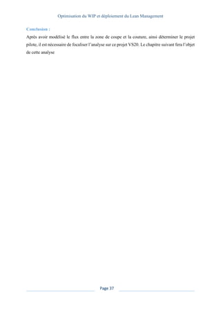 Optimisation du WIP et déploiement du Lean Management
Page 37
Conclusion :
Après avoir modélisé le flux entre la zone de coupe et la couture, ainsi déterminer le projet
pilote, il est nécessaire de focaliser l’analyse sur ce projet VS20. Le chapitre suivant fera l’objet
de cette analyse
 