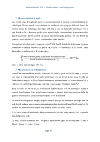 Optimisation du WIP et déploiement du Lean Management
Page 39
2. Mesure du lot de transfert
Une fois la coupe d’un plan est achevée, les empiècements de tissu se conditionnent dans des
emballages. Chaque plan de coupe nécessite un nombre de packaging qui diffère de l'autre. Le
nombre moyen des emballages étant égale à 16. Par la suite on déplace les emballages vers le
quai Trim1 au fur et à mesure que les plans soient coupés. Les emballages s’accumulent ainsi
dans le quai Trim1 durant un shift. Le camion transportera cette quantité vers Lear Trim3. La
quantité coupée pendant 7.5 heures correspond au lot de transfert.
Pour estimer le lot de transfert moyen du projet VS20, il suffit de calculer la demande moyenne
journalière de chaque référence du projet VS20 (soit 153 références), et de savoir l’unité
d'emballage « packing unit » de ces dernières :
∑
Demande moyenne journalière de la référence(i)
𝑈𝑛𝑖𝑡é 𝑑𝑒 𝑐𝑜𝑛𝑑𝑖𝑡𝑖𝑜𝑛𝑛𝑒𝑚𝑒𝑛𝑡 𝑃𝑆 (𝑖)
153
𝑖=1
= 190,972 𝑏𝑜𝑥
Donc le lot de transfert égale à 64 box.
3. Mesure du délai de fabrication
Les coiffes sont considérés produits en interne, du moment que l’activité de coupe et couture
sont sous la responsabilité d’un seul planificateur pour un projet donné. Donc le délai de
fabrication correspond au délai d'approvisionnement, qui commence à courir du moment où la
référence est planifiée pour la coupe (ordre de coupe) jusqu’à l'entrée en stock PS3.
Suite au calcul du besoin net, le planificateur élabore chaque jour un planning de coupe et
couture. Pour les deux il fait un ordonnancement de la quantité à fabriquer sur trois shifts. La
quantité coupée durant un seul shift correspond au lot de transfert.
Le planificateur logistique ne spécifie pas l’ordre du passage des références en coupe pour un
shift donné, tant que les empiècements coupés restent en attente sur le quai Trim1 jusqu’à la fin
du shift. La première coiffe coupée reste alors en attente environ 8 heures.
A cet instar on va calculer le délai d'approvisionnement pour un lot de transfert, soit la quantité
planifier pour un shift.
Ce délai, tel quel est mesuré dans l'analyse de déroulement, égale à 9.4 heures (8h + 27min +
21min + 24min + 11min + 1.3min).
 
