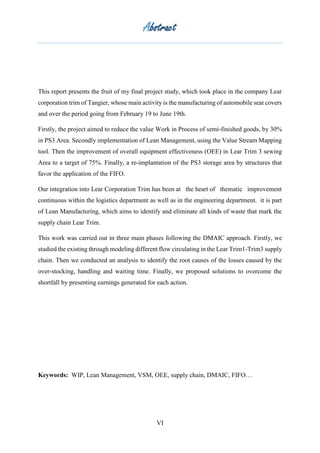 Abstract
VI
This report presents the fruit of my final project study, which took place in the company Lear
corporation trim of Tangier, whose main activity is the manufacturing of automobile seat covers
and over the period going from February 19 to June 19th.
Firstly, the project aimed to reduce the value Work in Process of semi-finished goods, by 30%
in PS3 Area. Secondly implementation of Lean Management, using the Value Stream Mapping
tool. Then the improvement of overall equipment effectiveness (OEE) in Lear Trim 3 sewing
Area to a target of 75%. Finally, a re-implantation of the PS3 storage area by structures that
favor the application of the FIFO.
Our integration into Lear Corporation Trim has been at the heart of thematic improvement
continuous within the logistics department as well as in the engineering department. it is part
of Lean Manufacturing, which aims to identify and eliminate all kinds of waste that mark the
supply chain Lear Trim.
This work was carried out in three main phases following the DMAIC approach. Firstly, we
studied the existing through modeling different flow circulating in the Lear Trim1-Trim3 supply
chain. Then we conducted an analysis to identify the root causes of the losses caused by the
over-stocking, handling and waiting time. Finally, we proposed solutions to overcome the
shortfall by presenting earnings generated for each action.
Keywords: WIP, Lean Management, VSM, OEE, supply chain, DMAIC, FIFO…
 