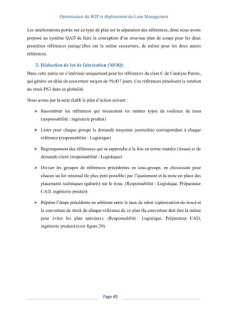 Optimisation du WIP et déploiement du Lean Management
Page 49
Les améliorations portés sur ce type de plan est la séparation des références, donc nous avons
proposé au système QAD de faire la conception d’un nouveau plan de coupe pour les deux
premières références puisqu’elles ont la même couverture, de même pour les deux autres
références.
3. Réduction de lot de fabrication (MOQ)
Dans cette partie on s’intéresse uniquement pour les références du class C de l’analyse Pareto,
qui génère un délai de couverture moyen de 59,027 jours. Ces références pénalisent la rotation
du stock PS3 dans sa globalité.
Nous avons par la suite établi le plan d’action suivant :
➢ Rassembler les références qui nécessitent les mêmes types de rouleaux de tissu
(responsabilité : ingénierie produit)
➢ Lister pour chaque groupe la demande moyenne journalière correspondant à chaque
référence (responsabilité : Logistique)
➢ Regroupement des références qui se rapproche à la fois en terme matière (tissus) et de
demande client (responsabilité : Logistique)
➢ Diviser les groupes de références précédentes en sous-groupe, en choisissant pour
chacun un lot minimal (le plus petit possible) par l’ajustement et la mise en place des
placements techniques (gabarit) sur le tissu. (Responsabilité : Logistique, Préparateur
CAD, ingénierie produit)
➢ Répéter l’étape précédente en arbitrant entre le taux de rebut (optimisation du tissu) et
la couverture de stock de chaque référence de ce plan (la couverture doit être la même
pour éviter les plan spéciaux). (Responsabilité : Logistique, Préparateur CAD,
ingénierie produit) (voir figure 29).
 
