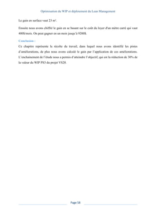 Optimisation du WIP et déploiement du Lean Management
Page 58
Le gain en surface vaut 23 m².
Ensuite nous avons chiffré le gain en se basant sur le coût du loyer d'un mètre carré qui vaut
400$/mois. On peut gagner en un mois jusqu’à 9200$.
Conclusion :
Ce chapitre représente la récolte du travail, dans lequel nous avons identifié les pistes
d’améliorations, de plus nous avons calculé le gain par l’application de ces améliorations.
L’enchainement de l’étude nous a permis d’atteindre l’objectif, qui est la réduction de 30% de
la valeur du WIP PS3 du projet VS20.
 