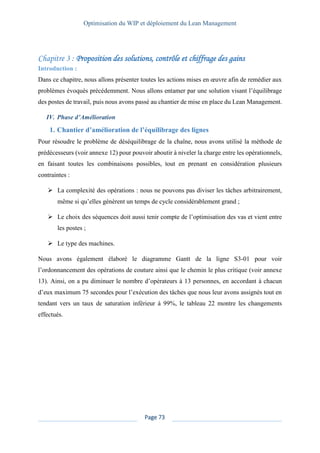 Optimisation du WIP et déploiement du Lean Management
Page 73
Proposition des solutions, contrôle et chiffrage des gains
Introduction :
Dans ce chapitre, nous allons présenter toutes les actions mises en œuvre afin de remédier aux
problèmes évoqués précédemment. Nous allons entamer par une solution visant l’équilibrage
des postes de travail, puis nous avons passé au chantier de mise en place du Lean Management.
IV. Phase d’Amélioration
1. Chantier d’amélioration de l’équilibrage des lignes
Pour résoudre le problème de déséquilibrage de la chaîne, nous avons utilisé la méthode de
prédécesseurs (voir annexe 12) pour pouvoir aboutir à niveler la charge entre les opérationnels,
en faisant toutes les combinaisons possibles, tout en prenant en considération plusieurs
contraintes :
➢ La complexité des opérations : nous ne pouvons pas diviser les tâches arbitrairement,
même si qu’elles génèrent un temps de cycle considérablement grand ;
➢ Le choix des séquences doit aussi tenir compte de l’optimisation des vas et vient entre
les postes ;
➢ Le type des machines.
Nous avons également élaboré le diagramme Gantt de la ligne S3-01 pour voir
l’ordonnancement des opérations de couture ainsi que le chemin le plus critique (voir annexe
13). Ainsi, on a pu diminuer le nombre d’opérateurs à 13 personnes, en accordant à chacun
d’eux maximum 75 secondes pour l’exécution des tâches que nous leur avons assignés tout en
tendant vers un taux de saturation inférieur à 99%, le tableau 22 montre les changements
effectués.
 
