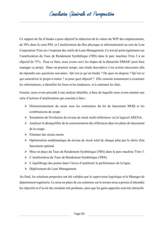 Conclusion Générale et Perspective
Page 83
Ce rapport de fin d’études a pour objectif la réduction de la valeur du WIP des empiècements,
de 30% dans la zone PS3, et l’amélioration du flux physique et informationnel au sein de Lear
Corporation Trim en s’inspirant des outils de Lean Management. Ce travail porte également sur
l’amélioration du Taux de Rendement Synthétique (TRS) dans le parc machine Trim 3 à un
objectif de 75%. Pour ce faire, nous avons suivi les étapes de la démarche DMAIC pour bien
manager ce projet. Dans un premier temps, une étude descriptive s’est avérée nécessaire afin
de répondre aux questions suivantes : Qu’est-ce qu’on étudie ? De quoi on dispose ? Qu’est ce
qui caractérise le projet à traiter ? et pour quel objectif ? Elle consiste notamment à examiner
les informations, à identifier les liens et les tendances, et à ordonner les faits.
Ensuite, nous avons procédé à une analyse détaillée, à base de laquelle nous avons entamé une
série d’actions d’amélioration qui consiste à faire :
➢ Dimensionnement du stock sous les contraintes du lot de lancement MOQ et les
combinaisons de coupe.
➢ Simulation de l'évolution du niveau de stock multi-références via le logiciel ARENA.
➢ Analyser le déséquilibre de la consommation des références dans les plans de lancement
de la coupe.
➢ Eliminer des stocks morts.
➢ Optimisation mathématique du niveau de stock total de chaque plan par le choix d'un
lancement optimal.
➢ Mise en place du Taux de Rendement Synthétique (TRS) dans le parc machine Trim 3.
➢ L’amélioration du Taux de Rendement Synthétique (TRS).
➢ L’équilibrage des postes dans l’envie d’améliorer la performance de la ligne.
➢ Déploiement du Lean Management.
Au final, les solutions proposées ont été validées par le superviseur logistique et le Manager de
département ingénierie. La mise en place de ces solutions sur le terrain nous a permis d’atteindre
les objectifs et d’avoir des résultats très probants, ainsi que les gains apportés sont très attractifs.
 