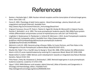 References
• Bastien J, Rochette-Egly C. 2004. Nuclear retinoid receptors and the transcription of retinoid-target genes
Gene. Gene 328:1–16.
• Focosi D. 2001. Physiology of adult homo sapiens - blood (haematology : plasma, blood cells, and
coagulation) and lymph [Internet]. Available from:
http://www.ufrgs.br/imunovet/molecular_immunology/blood.html
• Grignani Francesco, Ferucci PF, Testa U, Talamo G, Fagioli M, Alcalay M, Mencarelli A, Grignani Fausto,
Peschle C, Nicholetti I, et al. 1993. The acute promyelocytic leukemia-specific PML-RARα fusion protein
inhibits differentiation and promotes survival of myeloid precursor cells Cell. Cell 74:423–431.
• Lingfelder E, Niederwieser D, Platzbecker U, Schlenk RF, Wörmann J. 2012. Acute Promyelocytic Leukemia
(APL) [Internet]. (onkopedia, editor.). Available from: https://www.onkopedia-
guidelines.info/en/onkopedia/guidelines/acute-promyelocytic-leukemia-
apl/@@view/html/index.html#ID0EG
• Melnick A, Licht JD. 1999. Deconstructing a Disease: RARα, Its Fusion Partners, and Their Roles in the
Pathogenesis of Acute Promyelocytic Leukemia Blood. Blood 93:3167–3215.
• Mueller BU, Pabst T, Fos J, Fey MF, Asou N, Buergi U, Tenen DG. 2006. ATRA resolves the differentiation
block in t(15;17) acute myeloid leukemia by restoring PU.1 expression Blood. Blood 107:3330–3338.
• Niederreither K, Dolle P. 2008. Retinoic acid in development: towards an integrated view Nature Reviews
Genetics. Nature 9:541–553.
• Pitha-Rowe I, Petty WJ, Kitaweeran S, Dmitrovsky E. 2003. Retinoid target genes in acute promyelocytic
leukemia Leukemia. Leukemia 17:1723–1730.
• Vigue F. 2010. RARA (Retinoic acid receptor, alpha) [Internet]. (Atlas of Genetics and Cytogenetics in
Oncology and Haematology, editor.). Available from:
http://atlasgeneticsoncology.org/Genes/RARAID46.html
 