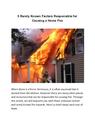 5 Rarely Known Factors Responsible for
Causing a Home Fire
When there is a fire in the house, it is often assumed that it
started from the kitchen. However there are many other places
and resources that can be responsible for causing fire. Through
this article, we will acquaint you with these unknown stimuli
and rarely known fire hazards. Here’s a brief about each one of
them.
 