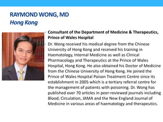 RAYMONDWONG,MD
HongKong
• Consultant of the Department of Medicine & Therapeutics,
Prince of Wales Hospital
• Dr. Wong received his medical degree from the Chinese
University of Hong Kong and received his training in
Haematology, Internal Medicine as well as Clinical
Pharmacology and Therapeutics at the Prince of Wales
Hospital, Hong Kong. He also obtained his Doctor of Medicine
from the Chinese University of Hong Kong. He joined the
Prince of Wales Hospital Poison Treatment Centre since its
establishment in 2005 which is a tertiary referral centre for
the management of patients with poisoning. Dr. Wong has
published over 70 articles in peer-reviewed journals including
Blood, Circulation, JAMA and the New England Journal of
Medicine in various areas of haematology and therapeutics.
 