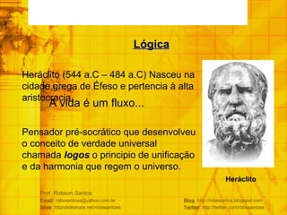Prof. Robson Santos Email : robssantoss@yahoo.com.br  Blog : http://robssantos.blogspot.com Slide : http/slideshare.net/robssantoss  Twitter : http://twitter.com/robssantoss A vida é um fluxo... Lógica Heráclito   Heráclito (544 a.C – 484 a.C) Nasceu na cidade grega de Éfeso e pertencia à alta aristocracia. Pensador pré-socrático que desenvolveu o conceito de verdade universal chamada  logos  o principio de unificação e da harmonia que regem o universo. 