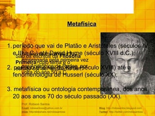 Prof. Robson Santos Email : robssantoss@yahoo.com.br  Blog : http://robssantos.blogspot.com Slide : http/slideshare.net/robssantoss  Twitter : http://twitter.com/robssantoss A palavra  metafísica  foi empregada pela primeira vez por Andrônico de Rodes, por volta do ano 50 a.C. Metafísica São os escritos da  Filosofia Primeira , cujo tema é o estudo do “ser enquanto ser”. período que vai de Platão e Aristóteles (séculos IV e III a.C.) até David Hume (século XVIII d.C.); 2. período que vai de Kant (século XVIII) até a fenomenologia de Husserl (século XX); 3. metafísica ou ontologia contemporânea, dos anos 20 aos anos 70 do século passado (XX). 