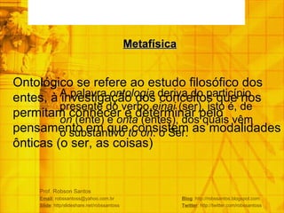 Prof. Robson Santos Email : robssantoss@yahoo.com.br  Blog : http://robssantos.blogspot.com Slide : http/slideshare.net/robssantoss  Twitter : http://twitter.com/robssantoss A palavra  ontologia  deriva do particípio presente do verbo  einai  (ser), isto é, de  on  (ente) e  onta  (entes), dos quais vêm o substantivo  to on : o Ser. Metafísica Ontológico se refere ao estudo filosófico dos entes, à investigação dos conceitos que nos permitam conhecer e determinar pelo pensamento em que consistem as modalidades ônticas (o ser, as coisas) 