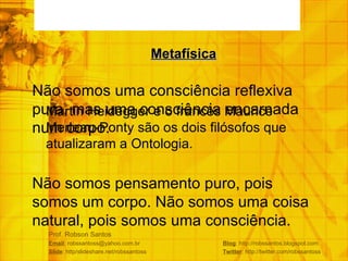 Prof. Robson Santos Email : robssantoss@yahoo.com.br  Blog : http://robssantos.blogspot.com Slide : http/slideshare.net/robssantoss  Twitter : http://twitter.com/robssantoss Martin Heidegger e o francês Maurice Merleau-Ponty são os dois filósofos que atualizaram a Ontologia. Metafísica Não somos uma consciência reflexiva pura, mas uma consciência encarnada num corpo. Não somos pensamento puro, pois somos um corpo. Não somos uma coisa natural, pois somos uma consciência. 