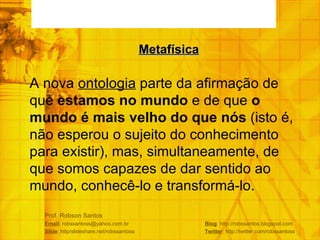 Prof. Robson Santos Email : robssantoss@yahoo.com.br  Blog : http://robssantos.blogspot.com Slide : http/slideshare.net/robssantoss  Twitter : http://twitter.com/robssantoss A nova  ontologia  parte da afirmação de que  estamos no mundo  e de que  o  mundo é mais velho do que nós  (isto é, não esperou o sujeito do conhecimento para existir), mas, simultaneamente, de que somos capazes de dar sentido ao mundo, conhecê-lo e transformá-lo. Metafísica 
