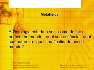 Prof. Robson Santos Email : robssantoss@yahoo.com.br  Blog : http://robssantos.blogspot.com Slide : http/slideshare.net/robssantoss  Twitter : http://twitter.com/robssantoss A Ontologia estuda o ser...como definir o homem no mundo...qual sua essência...qual sua natureza...qual sua finalidade nesse mundo? Metafísica 