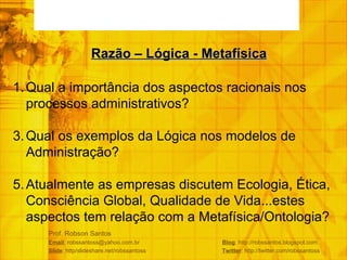 Prof. Robson Santos Email : robssantoss@yahoo.com.br  Blog : http://robssantos.blogspot.com Slide : http/slideshare.net/robssantoss  Twitter : http://twitter.com/robssantoss Qual a importância dos aspectos racionais nos processos administrativos? Qual os exemplos da Lógica nos modelos de Administração? Atualmente as empresas discutem Ecologia, Ética, Consciência Global, Qualidade de Vida...estes aspectos tem relação com a Metafísica/Ontologia? Razão – Lógica - Metafísica 