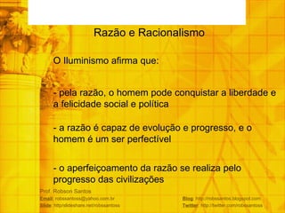 Prof. Robson Santos Email : robssantoss@yahoo.com.br  Blog : http://robssantos.blogspot.com Slide : http/slideshare.net/robssantoss  Twitter : http://twitter.com/robssantoss Razão e Racionalismo  O Iluminismo afirma que: - pela razão, o homem pode conquistar a liberdade e a felicidade social e política - a razão é capaz de evolução e progresso, e o homem é um ser perfectível - o aperfeiçoamento da razão se realiza pelo progresso das civilizações 