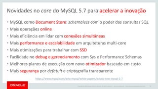 Copyright © 2015 Oracle and/or its affiliates. All rights reserved. |
Novidades no core do MySQL 5.7 para acelerar a inovação
• MySQL como Document Store: schemaless com o poder das consultas SQL
• Mais operações online
• Mais eficiência em lidar com conexões simultâneas
• Mais performance e escalabilidade em arquiteturas multi-core
• Mais otimizações para trabalhar com SSD
• Facilidade no debug e gerenciamento com Sys e Performance Schemas
• Melhores planos de execução com novo otimizador baseado em custo
• Mais segurança por defatult e criptografia transparente
Oracle Confidential – Internal/Restricted/Highly Restricted 32
https://www.mysql.com/why-mysql/white-papers/whats-new-mysql-5-7
 