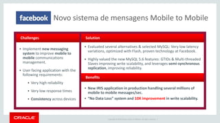 Copyright © 2015 Oracle and/or its affiliates. All rights reserved. |
 Evaluated several alternatives & selected MySQL: Very low latency
variations, optimized with Flash, proven technology at Facebook.
 Highly valued the new MySQL 5.6 features: GTIDs & Multi-threaded
Slaves improving write scalability, and leverages semi-synchronous
replication, improving reliability.
 New IRIS application in production handling several millions of
mobile to mobile messages/sec.
 “No Data Loss” system and 10X improvement in write scalability.
 Implement new messaging
system to improve mobile to
mobile communications
management.
 User facing application with the
following requirements:
 Very high reliability
 Very low response times
 Consistency across devices
Challenges Solution
Benefits
Novo sistema de mensagens Mobile to Mobile
 