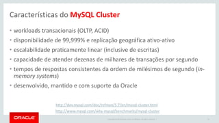 Copyright © 2015 Oracle and/or its affiliates. All rights reserved. |
Características do MySQL Cluster
41
• workloads transacionais (OLTP, ACID)
• disponibilidade de 99,999% e replicação geográfica ativo-ativo
• escalabilidade praticamente linear (inclusive de escritas)
• capacidade de atender dezenas de milhares de transações por segundo
• tempos de respostas consistentes da ordem de milésimos de segundo (in-
memory systems)
• desenvolvido, mantido e com suporte da Oracle
http://dev.mysql.com/doc/refman/5.7/en/mysql-cluster.html
http://www.mysql.com/why-mysql/benchmarks/mysql-cluster
 