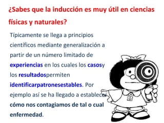 ¿Sabes que la inducción es muy útil en ciencias
físicas y naturales?
Típicamente se llega a principios
científicos mediante generalización a
partir de un número limitado de
experiencias en los cuales los casosy
los resultadospermiten
identificarpatronesestables. Por
ejemplo así se ha llegado a establecer
cómo nos contagiamos de tal o cual
enfermedad.
 