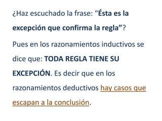¿Haz escuchado la frase: “Ésta es la
excepción que confirma la regla”?

Pues en los razonamientos inductivos se
dice que: TODA REGLA TIENE SU
EXCEPCIÓN. Es decir que en los
razonamientos deductivos hay casos que
escapan a la conclusión.
 