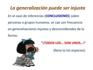 La generalización puede ser injusta
En el caso de inferencias (CONCLUSIONES) sobre
personas o grupos humanos, se cae con frecuencia
en generalizaciones injustas y desconsideradas de la
forma:

                      “¡TODOS LOS… SON UNOS…!”

                               (llena tú los espacios).
 
