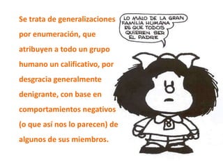 Se trata de generalizaciones
por enumeración, que
atribuyen a todo un grupo
humano un calificativo, por
desgracia generalmente
denigrante, con base en
comportamientos negativos
(o que así nos lo parecen) de
algunos de sus miembros.
 