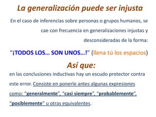 La generalización puede ser injusta
En el caso de inferencias sobre personas o grupos humanos, se
              cae con frecuencia en generalizaciones injustas y
                                 desconsideradas de la forma:

“¡TODOS LOS… SON UNOS…!” (llena tú los espacios)

                          Así que:
en las conclusiones inductivas hay un escudo protector contra
este error. Consiste en ponerle antes algunas expresiones
como: “generalmente”, “casi siempre”, “probablemente”,
“posiblemente” u otras equivalentes.
 