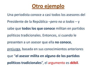 Otro ejemplo
Una periodista conoce a casi todos los asesores del
Presidente de la República –pero no a todos – y
sabe que todos los que conoce militan en partidos
políticos tradicionales. Entonces, si cuando le
presenten a un asesor que ella no conoce,
prejuzga, basada en sus conocimientos anteriores
que “el asesor milita en alguno de los partidos
políticos tradicionales”, el argumento es débil.
 