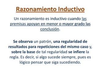 Razonamiento Inductivo
  Un razonamiento es inductivo cuando las
premisas apoyan en menor o mayor grado las
               conclusión.

   Se observa un patrón, una regularidad de
resultados para repeticiones del mismo caso y,
  sobre la base de tal regularidad se infiere la
 regla. Es decir, si algo sucede siempre, pues es
       lógico pensar que siga sucediendo.
 