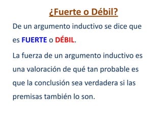 ¿Fuerte o Débil?
De un argumento inductivo se dice que
es FUERTE o DÉBIL.
La fuerza de un argumento inductivo es
una valoración de qué tan probable es
que la conclusión sea verdadera si las
premisas también lo son.
 