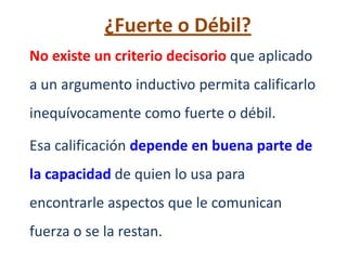 ¿Fuerte o Débil?
No existe un criterio decisorio que aplicado
a un argumento inductivo permita calificarlo
inequívocamente como fuerte o débil.

Esa calificación depende en buena parte de
la capacidad de quien lo usa para
encontrarle aspectos que le comunican
fuerza o se la restan.
 