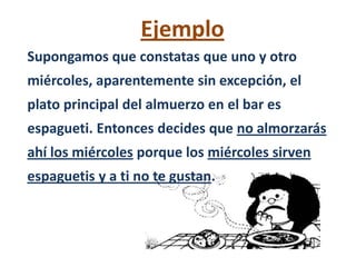 Ejemplo
Supongamos que constatas que uno y otro
miércoles, aparentemente sin excepción, el
plato principal del almuerzo en el bar es
espagueti. Entonces decides que no almorzarás
ahí los miércoles porque los miércoles sirven
espaguetis y a ti no te gustan.
 