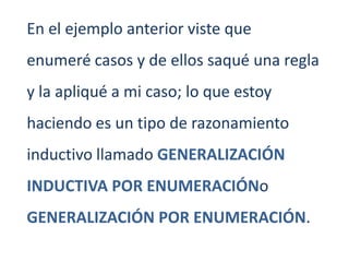 En el ejemplo anterior viste que
enumeré casos y de ellos saqué una regla
y la apliqué a mi caso; lo que estoy
haciendo es un tipo de razonamiento
inductivo llamado GENERALIZACIÓN
INDUCTIVA POR ENUMERACIÓNo
GENERALIZACIÓN POR ENUMERACIÓN.
 